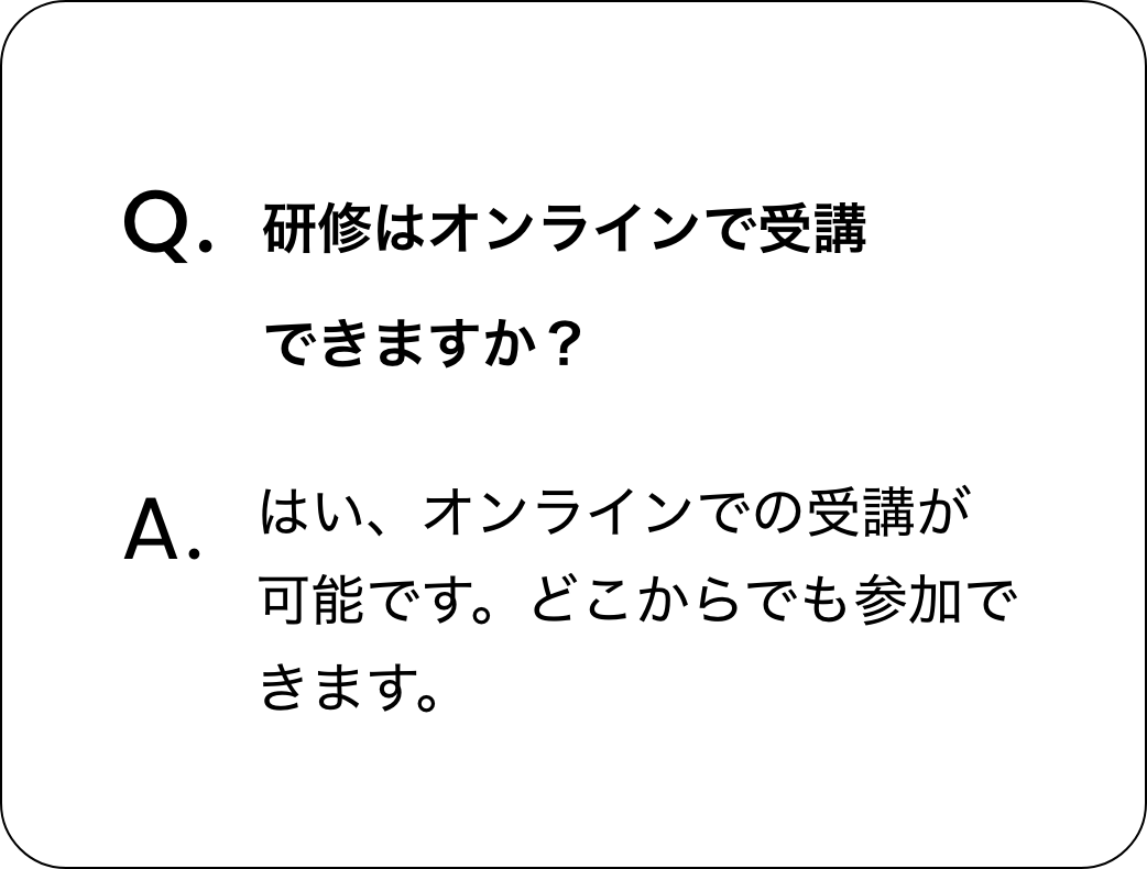 質問：研修はオンラインで受講できますか？ 回答：はい、オンラインでの受講が可能です。どこからでも参加できます。