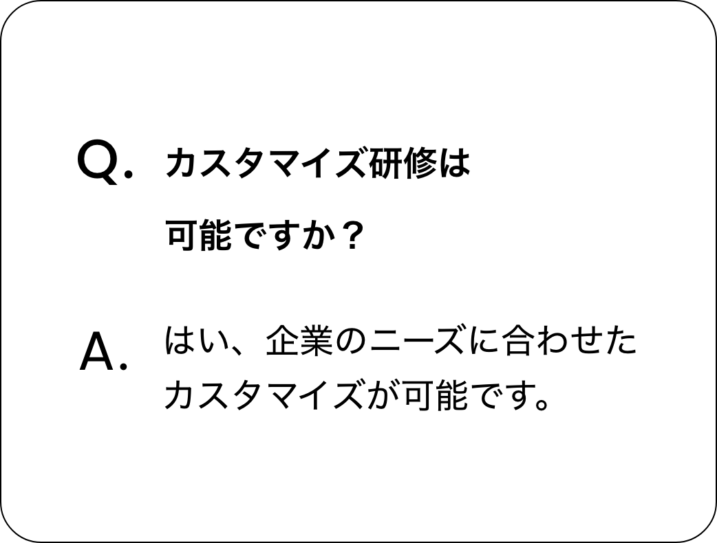 質問：カスタマイズ研修は可能ですか？　回答：はい、企業のニーズに合わせたカスタマイズが可能です。